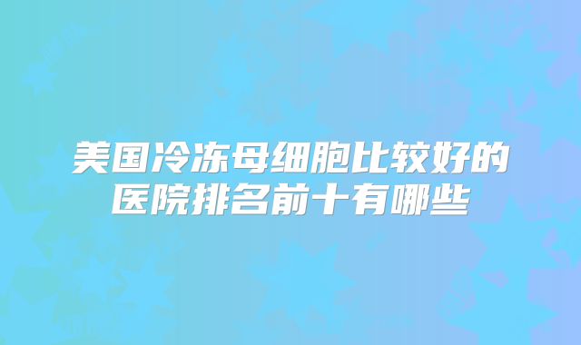 美国冷冻母细胞比较好的医院排名前十有哪些