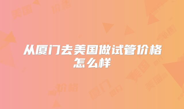 从厦门去美国做试管价格怎么样