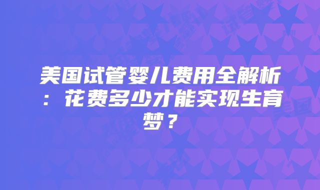 美国试管婴儿费用全解析：花费多少才能实现生育梦？