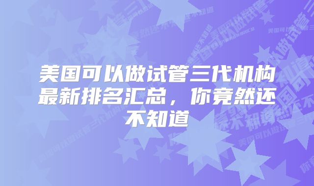 美国可以做试管三代机构最新排名汇总，你竟然还不知道