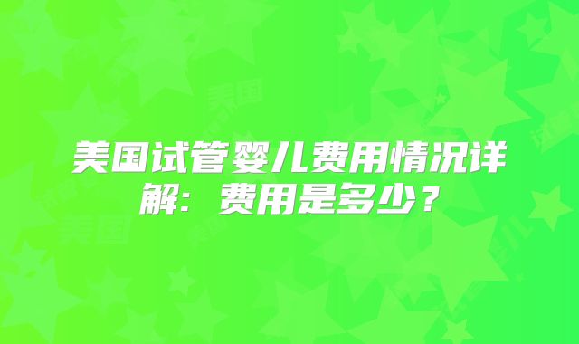 美国试管婴儿费用情况详解: 费用是多少？