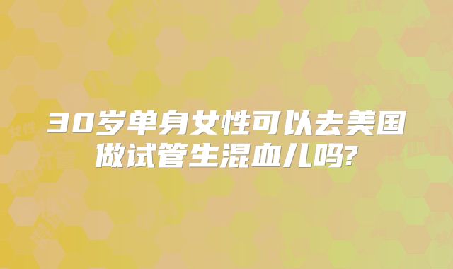 30岁单身女性可以去美国做试管生混血儿吗?