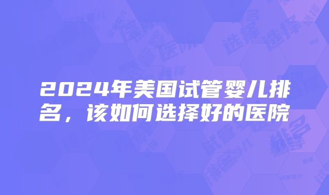 2024年美国试管婴儿排名，该如何选择好的医院