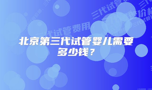 北京第三代试管婴儿需要多少钱?