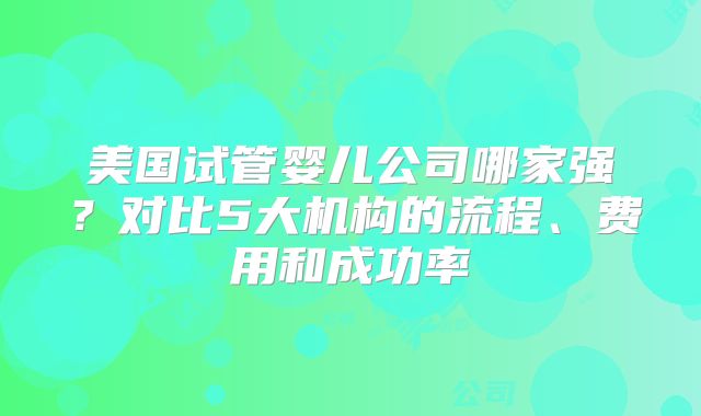美国试管婴儿公司哪家强？对比5大机构的流程、费用和成功率