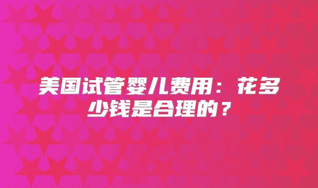 美国试管婴儿费用：花多少钱是合理的？