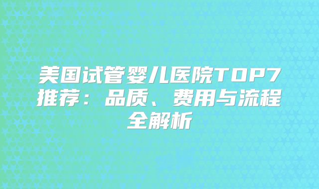 美国试管婴儿医院TOP7推荐：品质、费用与流程全解析