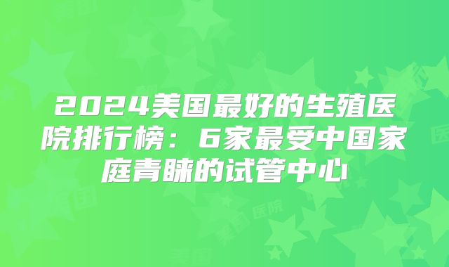 2024美国最好的生殖医院排行榜：6家最受中国家庭青睐的试管中心