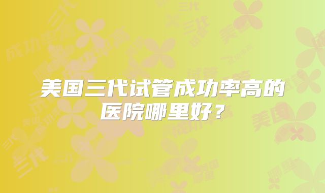 美国三代试管成功率高的医院哪里好？