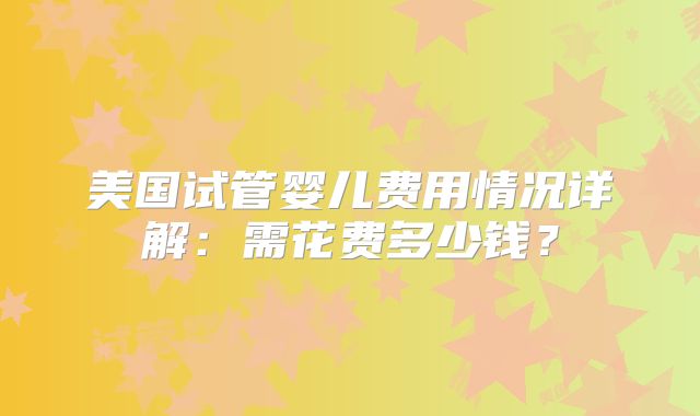 美国试管婴儿费用情况详解：需花费多少钱？