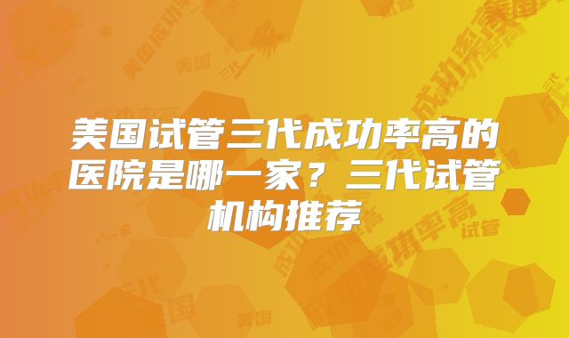 美国试管三代成功率高的医院是哪一家？三代试管机构推荐