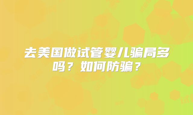 去美国做试管婴儿骗局多吗?如何防骗?