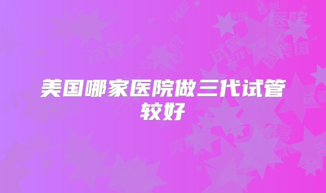 美国哪家医院做三代试管较好