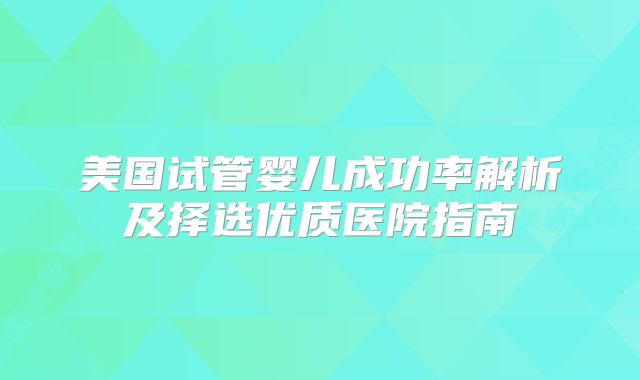美国试管婴儿成功率解析及择选优质医院指南