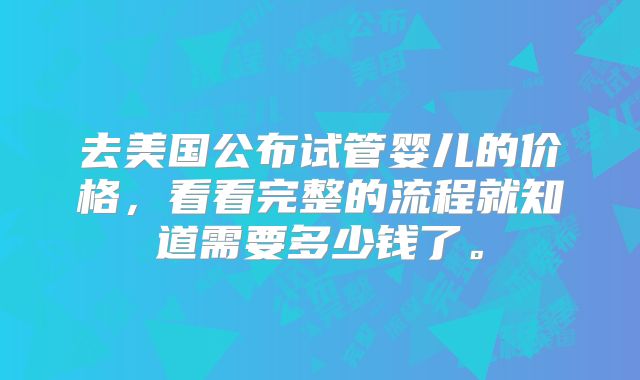 去美国公布试管婴儿的价格，看看完整的流程就知道需要多少钱了。