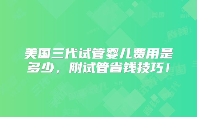 美国三代试管婴儿费用是多少，附试管省钱技巧！