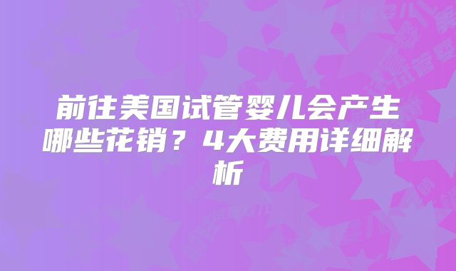 前往美国试管婴儿会产生哪些花销？4大费用详细解析