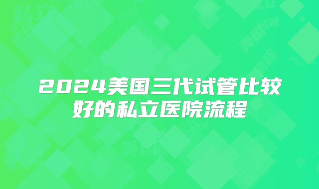 2024美国三代试管比较好的私立医院流程