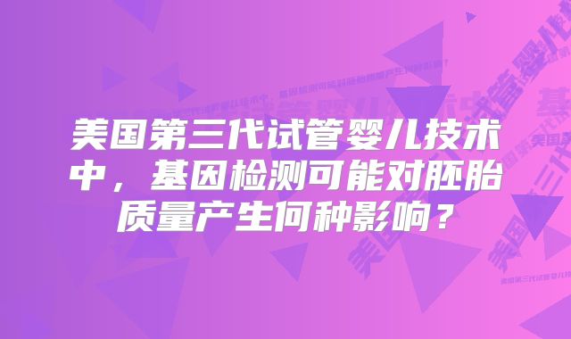 美国第三代试管婴儿技术中，基因检测可能对胚胎质量产生何种影响？