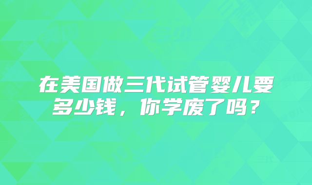 在美国做三代试管婴儿要多少钱，你学废了吗？