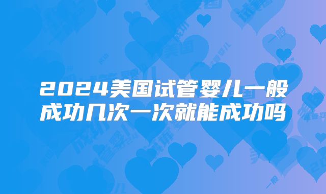 2024美国试管婴儿一般成功几次一次就能成功吗