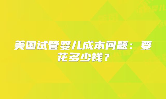 美国试管婴儿成本问题：要花多少钱？
