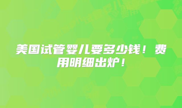 美国试管婴儿要多少钱!费用明细出炉!