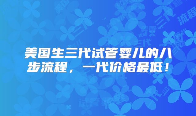 美国生三代试管婴儿的八步流程，一代价格最低！