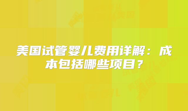 美国试管婴儿费用详解：成本包括哪些项目？
