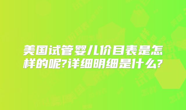 美国试管婴儿价目表是怎样的呢?详细明细是什么?