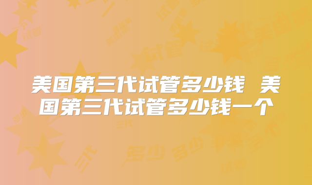 美国第三代试管多少钱 美国第三代试管多少钱一个
