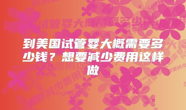 到美国试管婴大概需要多少钱？想要减少费用这样做