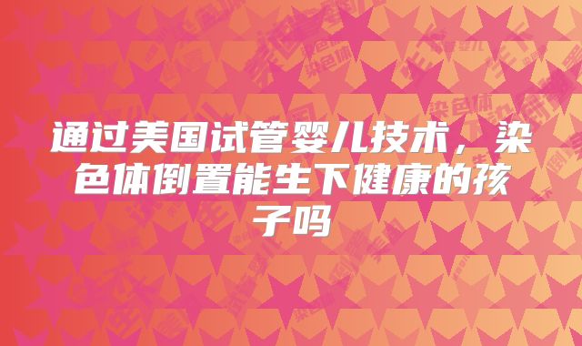 通过美国试管婴儿技术，染色体倒置能生下健康的孩子吗
