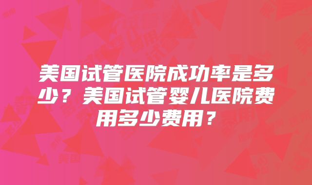 美国试管医院成功率是多少？美国试管婴儿医院费用多少费用？