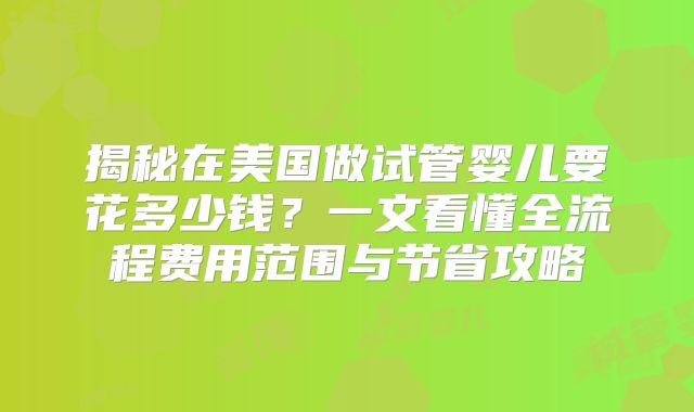 揭秘在美国做试管婴儿要花多少钱?一文看懂全流程费用范围与节省攻略