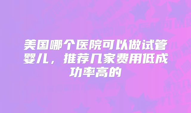 美国哪个医院可以做试管婴儿，推荐几家费用低成功率高的