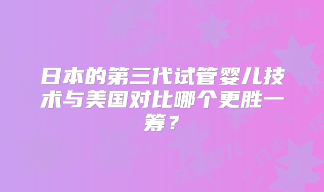 日本的第三代试管婴儿技术与美国对比哪个更胜一筹？
