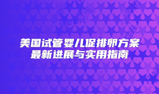 美国试管婴儿促排卵方案最新进展与实用指南