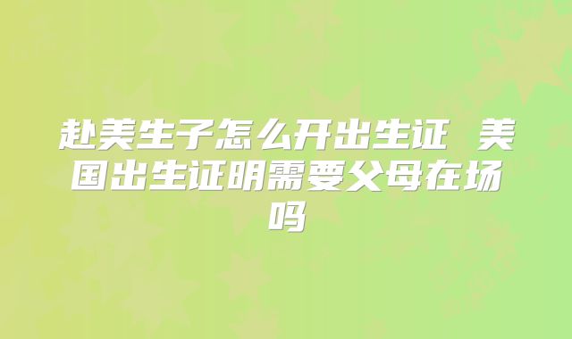 赴美生子怎么开出生证 美国出生证明需要父母在场吗