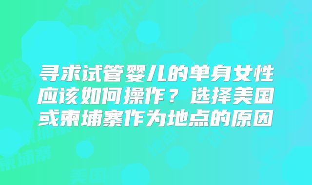 寻求试管婴儿的单身女性应该如何操作？选择美国或柬埔寨作为地点的原因