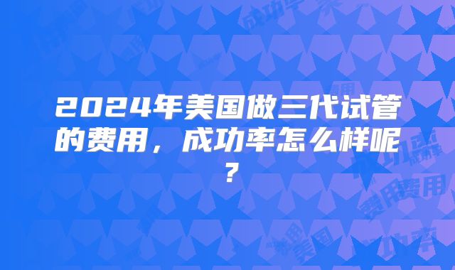2024年美国做三代试管的费用，成功率怎么样呢？