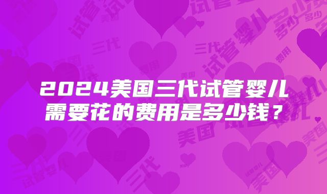 2024美国三代试管婴儿需要花的费用是多少钱？