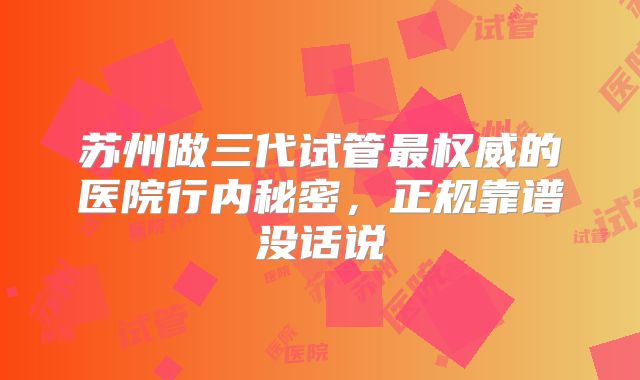 苏州做三代试管最权威的医院行内秘密，正规靠谱没话说