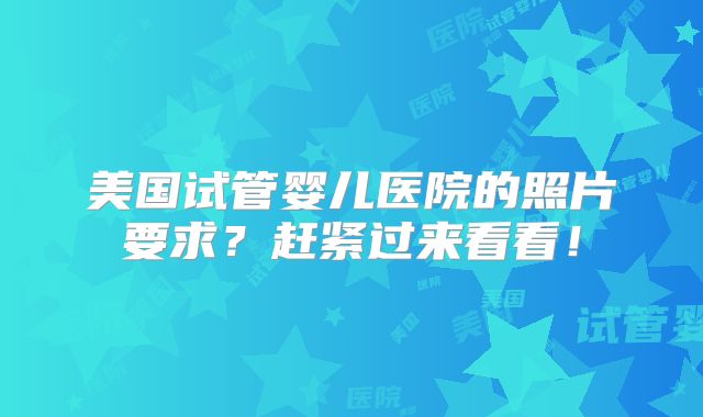美国试管婴儿医院的照片要求？赶紧过来看看！