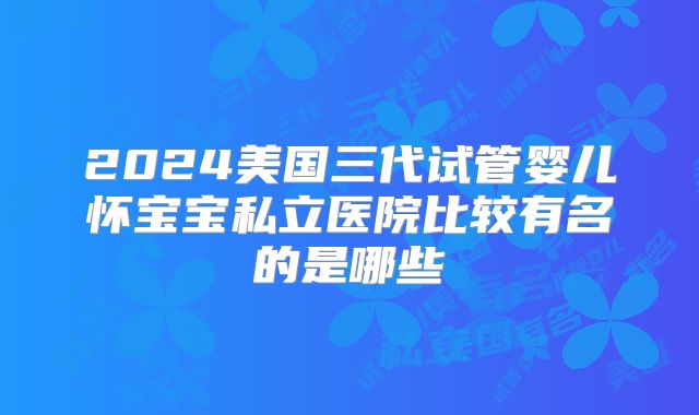 2024美国三代试管婴儿怀宝宝私立医院比较有名的是哪些