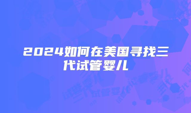 2024如何在美国寻找三代试管婴儿