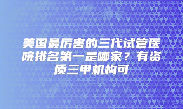 美国最厉害的三代试管医院排名第一是哪家？有资质三甲机构可