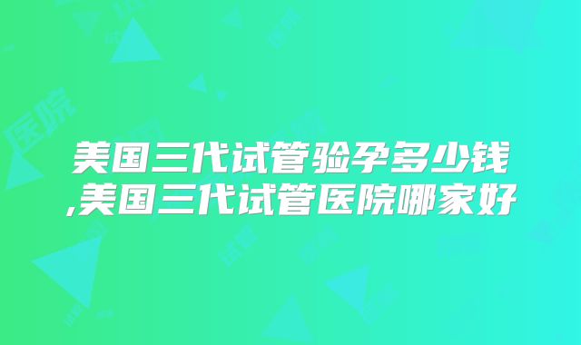 美国三代试管验孕多少钱,美国三代试管医院哪家好