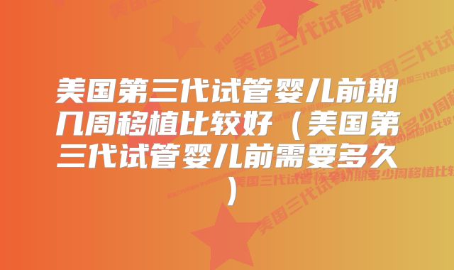 美国第三代试管婴儿前期几周移植比较好(美国第三代试管婴儿前需要多久)