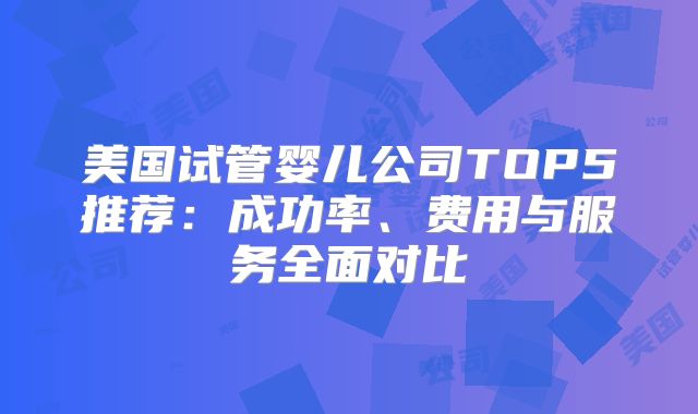 美国试管婴儿公司TOP5推荐：成功率、费用与服务全面对比